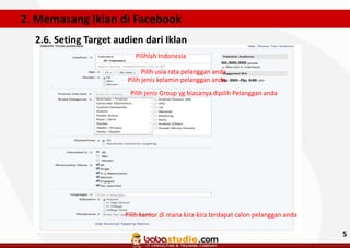 2. Memasang Iklan di Facebook
2.6. Seting Target audien dari Iklan
Pilihlah Indonesia
Pilih usia rata pelanggan anda
Pilih jenis kelamin pelanggan anda
Pilih jenis Group yg biasanya dipilih Pelanggan anda

Pilih kantor di mana kira-kira terdapat calon pelanggan anda

5

 