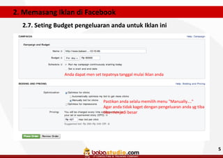 2. Memasang Iklan di Facebook
2.7. Seting Budget pengeluaran anda untuk Iklan ini

Anda dapat men set tepatnya tanggal mulai Iklan anda

Pastikan anda selalu memilih menu "Manually...."
Agar anda tidak kaget dengan pengeluaran anda yg tiba
tiba menjadi besar

5

 
