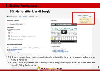 3. Setting Pembayaran
3.3. Memulai Beriklan di Google

3.3.1 Google menyediakan video yang dpat anda pelajari jika lupa cara mengoperasikan menumenu di AdWords
3.3.2 Seting cara bagaimana anda mebayar iklan dengan mengklik menu di kanan atas dan
memilih Billing Preferences

5

 