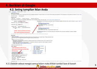 4. Beriklan di Google
4.2. Seting tampilan Iklan Anda

Isilah Semua Kolom di atas,
Dan lihat hasilnya di kanan

Tulis Keyword anda di sini.
Kemudian Estimasi jumlah Klik
Perharinya

4.2.1 Setelah selesai mengisi semua kolom maka Kliklah tombol Save di bawah

5

 