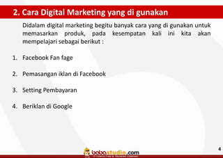 2. Cara Digital Marketing yang di gunakan
Didalam digital marketing begitu banyak cara yang di gunakan untuk
memasarkan produk, pada kesempatan kali ini kita akan
mempelajari sebagai berikut :
1. Facebook Fan fage
2. Pemasangan iklan di Facebook
3. Setting Pembayaran
4. Beriklan di Google

4

 