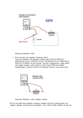 Memasang Multimeter SERI
3. Posisi alat ukur saat mengukur Hambatan (Ohm)
Yang mesti diketahui saat pngukuran tahanan ialah JANGAN PERNAH
MENGUKUR NILAI TAHANAN SUATU KOMPONEN SAAT TERHUBUNG
DENGAN SUMBER. Ini akan merusak alat ukur. Pengukurannya sangat mudah
yaitu tinggal mengatur saklar pemilih ke posisi Skala OHM dan kemudian
menghubungkan terminal ke kedua sisi komponen (Resistor) yang akan di ukur.
Memasang Multimeter untuk mengukur tahanan
Kali ini saya tidak akan membahas mengenai mengapa alat ukur di pasang paralel saat
mngukur tegangan dan Seri pada saat mengukur Arus, sebab itu lebih kompleks kecuali ada
 