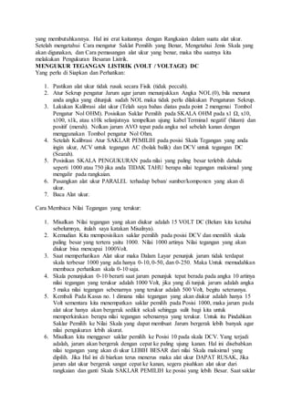 yang membutuhkannya. Hal ini erat kaitannya dengan Rangkaian dalam suatu alat ukur.
Setelah mengetahui Cara mengatur Saklat Pemilih yang Benar, Mengetahui Jenis Skala yang
akan digunakan, dan Cara pemasangan alat ukur yang benar, maka tiba saatnya kita
melakukan Pengukuran Besaran Listrik.
MENGUKUR TEGANGAN LISTRIK (VOLT / VOLTAGE) DC
Yang perlu di Siapkan dan Perhatikan:
1. Pastikan alat ukur tidak rusak secara Fisik (tidak peccah).
2. Atur Sekrup pengatur Jarum agar jarum menunjukkan Angka NOL(0), bila menurut
anda angka yang ditunjuk sudah NOL maka tidak perlu dilakukan Pengaturan Sekrup.
3. Lakukan Kalibrasi alat ukur (Telah saya bahas diatas pada point 2 mengenai Tombol
Pengatur Nol OHM). Posisikan Saklar Pemilih pada SKALA OHM pada x1 Ω, x10,
x100, x1k, atau x10k selanjutnya tempelkan ujung kabel Terminal negatif (hitam) dan
positif (merah). Nolkan jarum AVO tepat pada angka nol sebelah kanan dengan
menggunakan Tombol pengatur Nol Ohm.
4. Setelah Kalibrasi Atur SAKLAR PEMILIH pada posisi Skala Tegangan yang anda
ingin ukur, ACV untuk tegangan AC (bolak balik) dan DCV untuk tegangan DC
(Searah).
5. Posisikan SKALA PENGUKURAN pada nilai yang paling besar terlebih dahulu
seperti 1000 atau 750 jika anda TIDAK TAHU berapa nilai tegangan maksimal yang
mengalir pada rangkaian.
6. Pasangkan alat ukur PARALEL terhadap beban/ sumber/komponen yang akan di
ukur.
7. Baca Alat ukur.
Cara Membaca Nilai Tegangan yang terukur:
1. Misalkan Nilai tegangan yang akan diukur adalah 15 VOLT DC (Belum kita ketahui
sebelumnya, itulah saya katakan Misalnya).
2. Kemudian Kita memposisikan saklar pemilih pada posisi DCV dan memilih skala
paling besar yang tertera yaitu 1000. Nilai 1000 artinya Nilai tegangan yang akan
diukur bisa mencapai 1000Volt.
3. Saat memperhatikan Alat ukur maka Dalam Layar penunjuk jarum tidak terdapat
skala terbesar 1000 yang ada hanya 0-10, 0-50, dan 0-250. Maka Untuk memudahkan
membaca perhatikan skala 0-10 saja.
4. Skala penunjukan 0-10 berarti saat jarum penunjuk tepat berada pada angka 10 artinya
nilai tegangan yang terukur adalah 1000 Volt, jika yang di tunjuk jarum adalah angka
5 maka nilai tegangan sebenarnya yang terukur adalah 500 Volt, begitu seterusnya.
5. Kembali Pada Kasus no. 1 dimana nilai tegangan yang akan diukur adalah hanya 15
Volt sementara kita menempatkan saklar pemilih pada Posisi 1000, maka jarum pada
alat ukur hanya akan bergerak sedikit sekali sehingga sulit bagi kita untuk
memperkirakan berapa nilai tegangan sebenarnya yang terukur. Untuk itu Pindahkan
Saklar Pemilih ke Nilai Skala yang dapat membuat Jarum bergerak lebih banyak agar
nilai pengukuran lebih akurat.
6. Misalkan kita menggeser saklar pemilih ke Posisi 10 pada skala DCV. Yang terjadi
adalah, jarum akan bergerak dengan cepat ke paling ujung kanan. Hal ini disebabkan
nilai tegangan yang akan di ukur LEBIH BESAR dari nilai Skala maksimal yang
dipilih. Jika Hal ini di biarkan terus menerus maka alat ukur DAPAT RUSAK, Jika
jarum alat ukur bergerak sangat cepat ke kanan, segera pisahkan alat ukur dari
rangkaian dan ganti Skala SAKLAR PEMILIH ke posisi yang lebih Besar. Saat saklar
 