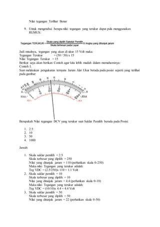 Nilai tegangan Terlihat Benar
9. Untuk mengetahui berapa nilai tegangan yang terukur dapat pula menggunakan
RUMUS:
Jadi misalnya, tegangan yang akan di ukur 15 Volt maka:
Tegangan Terukur = (50 / 50) x 15
Nilai Tegangan Terukur = 15
Berikut saya akan berikan Contoh agar kita lebih mudah dalam memahaminya:
Contoh I.
Saat melakukan pengukuran ternyata Jarum Alat Ukur berada pada posisi seperti yang terlihat
pada gambar:
Berapakah Nilai tegangan DCV yang terukur saat Saklar Pemilih berada pada Posisi:
1. 2.5
2. 10
3. 50
4. 1000
Jawab:
1. Skala saklar pemilih = 2.5
Skala terbesar yang dipilih = 250
Nilai yang ditunjuk jarum = 110 (perhatikan skala 0-250)
Maka nilai Tegangan yang terukur adalah:
Teg VDC = (2.5/250)x 110 = 1.1 Volt
2. Skala saklar pemilih = 10
Skala terbesar yang dipilih = 10
Nilai yang ditunjuk jarum = 4.4 (perhatikan skala 0-10)
Maka nilai Tegangan yang terukur adalah:
Teg VDC = (10/10)x 4.4 = 4.4 Volt
3. Skala saklar pemilih = 50
Skala terbesar yang dipilih = 50
Nilai yang ditunjuk jarum = 22 (perhatikan skala 0-50)
 