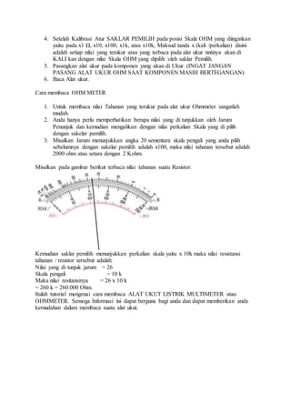 4. Setelah Kalibrasi Atur SAKLAR PEMILIH pada posisi Skala OHM yang diinginkan
yaitu pada x1 Ω, x10, x100, x1k, atau x10k, Maksud tanda x (kali /perkalian) disini
adalah setiap nilai yang terukur atau yang terbaca pada alat ukur nntinya akan di
KALI kan dengan nilai Skala OHM yang dipilih oleh saklar Pemilih.
5. Pasangkan alat ukur pada komponen yang akan di Ukur. (INGAT JANGAN
PASANG ALAT UKUR OHM SAAT KOMPONEN MASIH BERTEGANGAN)
6. Baca Alat ukur.
Cara membaca OHM METER
1. Untuk membaca nilai Tahanan yang terukur pada alat ukur Ohmmeter sangatlah
mudah.
2. Anda hanya perlu memperhatikan berapa nilai yang di tunjukkan oleh Jarum
Penunjuk dan kemudian mengalikan dengan nilai perkalian Skala yang di pilih
dengan sakelar pemilih.
3. Misalkan Jarum menunjukkan angka 20 sementara skala pengali yang anda pilih
sebelumnya dengan sakelar pemilih adalah x100, maka nilai tahanan tersebut adalah
2000 ohm atau setara dengan 2 Kohm.
Misalkan pada gambar berikut terbaca nilai tahanan suatu Resistor:
Kemudian saklar pemilih menunjukkan perkalian skala yaitu x 10k maka nilai resistansi
tahanan / resistor tersebut adalah:
Nilai yang di tunjuk jarum = 26
Skala pengali = 10 k
Maka nilai resitansinya = 26 x 10 k
= 260 k = 260.000 Ohm.
Itulah tutorial mengenai cara membaca ALAT UKUT LISTRIK MULTIMETER atau
OHMMETER. Semoga Informasi ini dapat berguna bagi anda dan dapat memberikan anda
kemudahan dalam membaca suatu alat ukut.
 