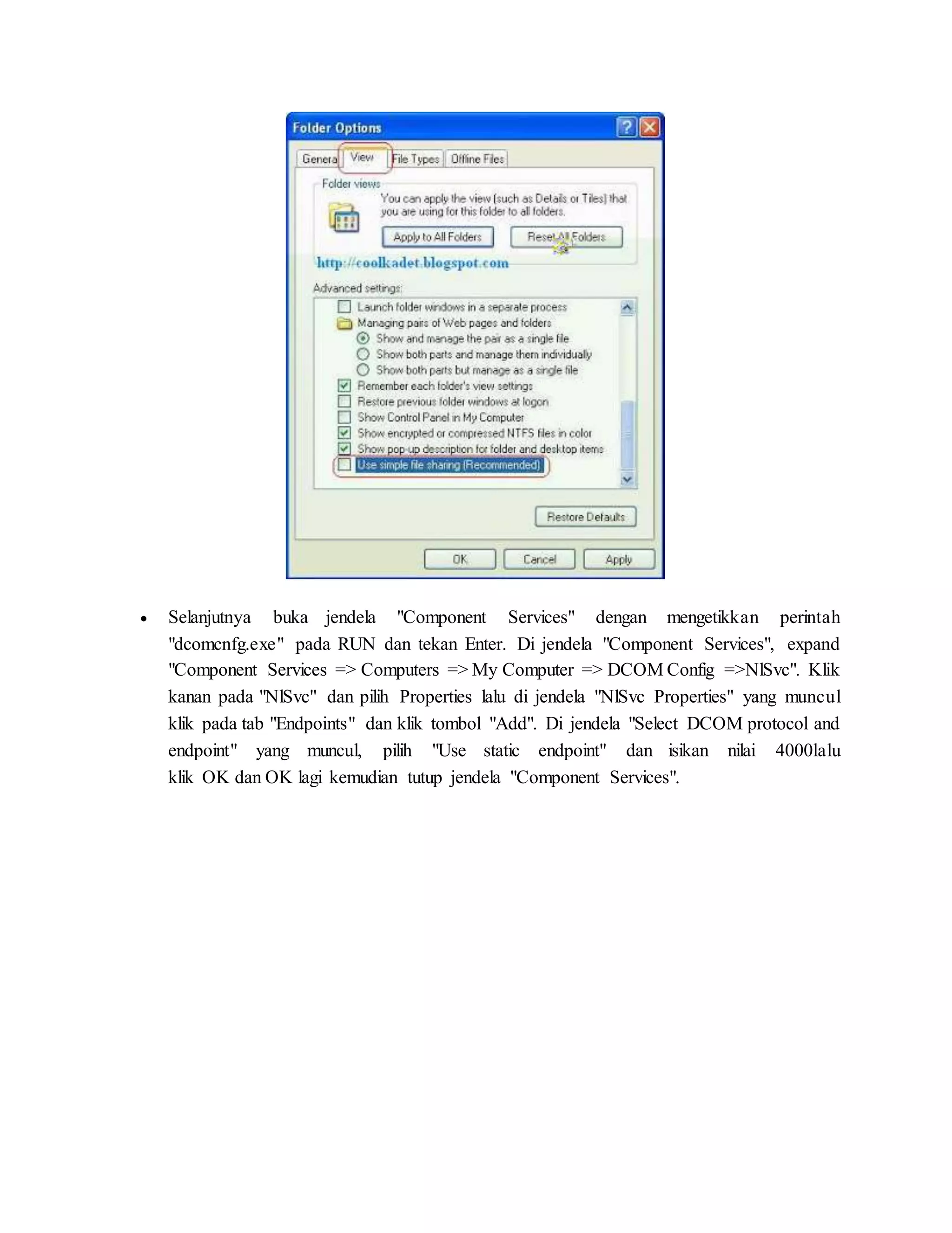  Selanjutnya buka jendela "Component Services" dengan mengetikkan perintah 
"dcomcnfg.exe" pada RUN dan tekan Enter. Di jendela "Component Services", expand 
"Component Services => Computers => My Computer => DCOM Config =>NlSvc". Klik 
kanan pada "NlSvc" dan pilih Properties lalu di jendela "NlSvc Properties" yang muncul 
klik pada tab "Endpoints" dan klik tombol "Add". Di jendela "Select DCOM protocol and 
endpoint" yang muncul, pilih "Use static endpoint" dan isikan nilai 4000lalu 
klik OK dan OK lagi kemudian tutup jendela "Component Services". 
 