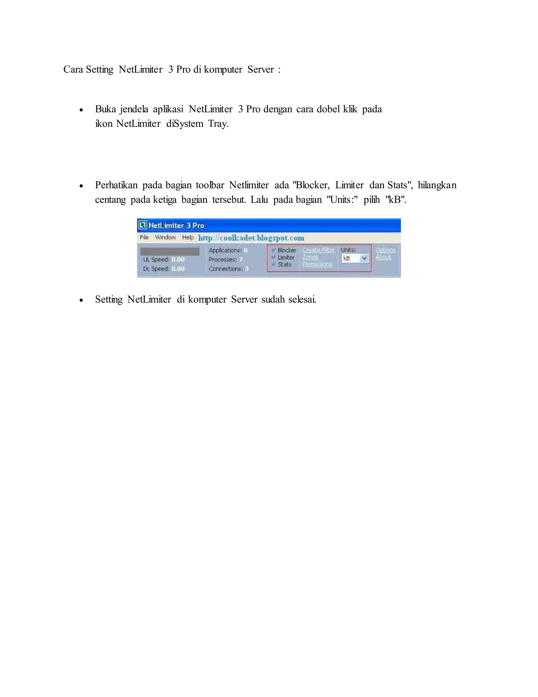 Cara Setting NetLimiter 3 Pro di komputer Server : 
 Buka jendela aplikasi NetLimiter 3 Pro dengan cara dobel klik pada 
ikon NetLimiter diSystem Tray. 
 Perhatikan pada bagian toolbar Netlimiter ada "Blocker, Limiter dan Stats", hilangkan 
centang pada ketiga bagian tersebut. Lalu pada bagian "Units:" pilih "kB". 
 Setting NetLimiter di komputer Server sudah selesai. 
