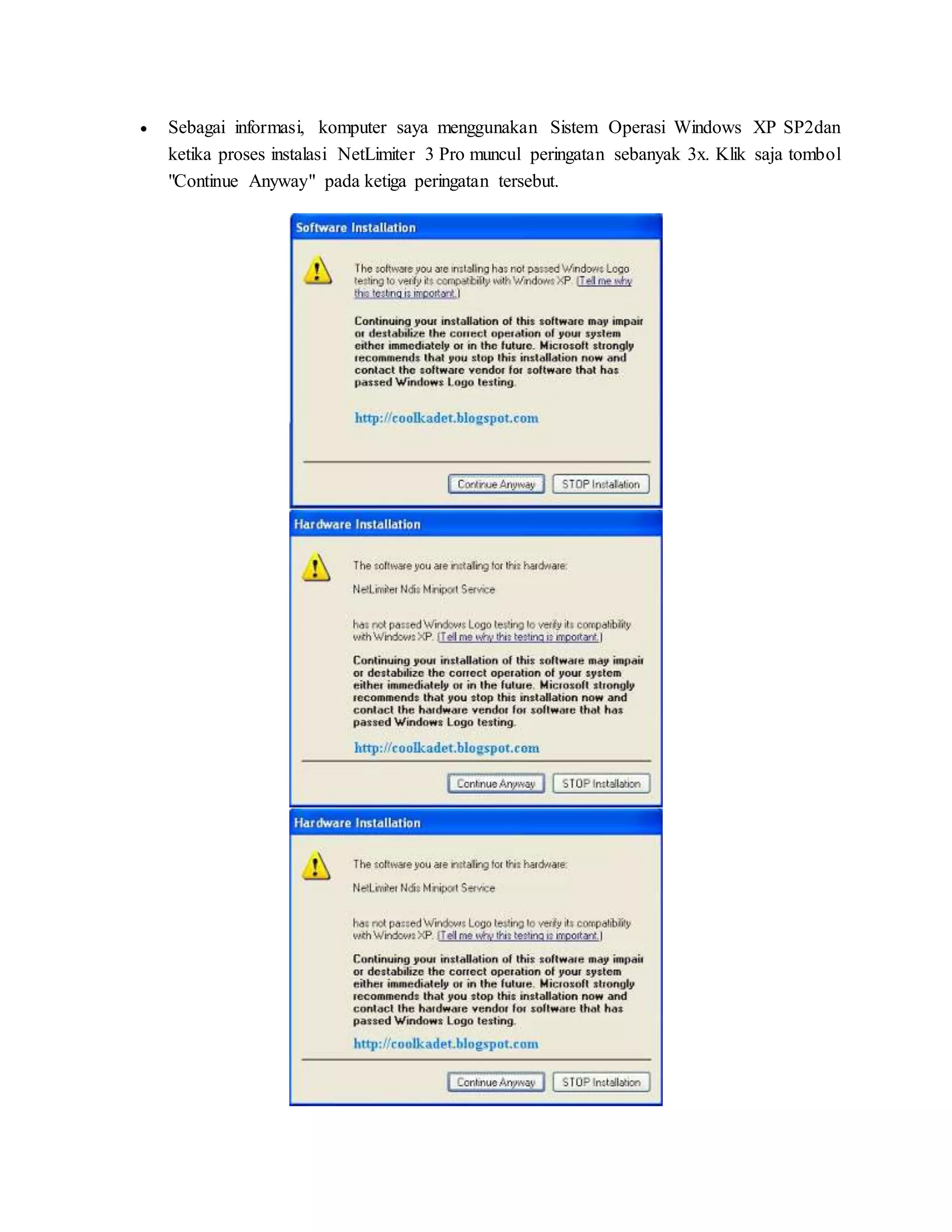  Sebagai informasi, komputer saya menggunakan Sistem Operasi Windows XP SP2dan 
ketika proses instalasi NetLimiter 3 Pro muncul peringatan sebanyak 3x. Klik saja tombol 
"Continue Anyway" pada ketiga peringatan tersebut. 
 