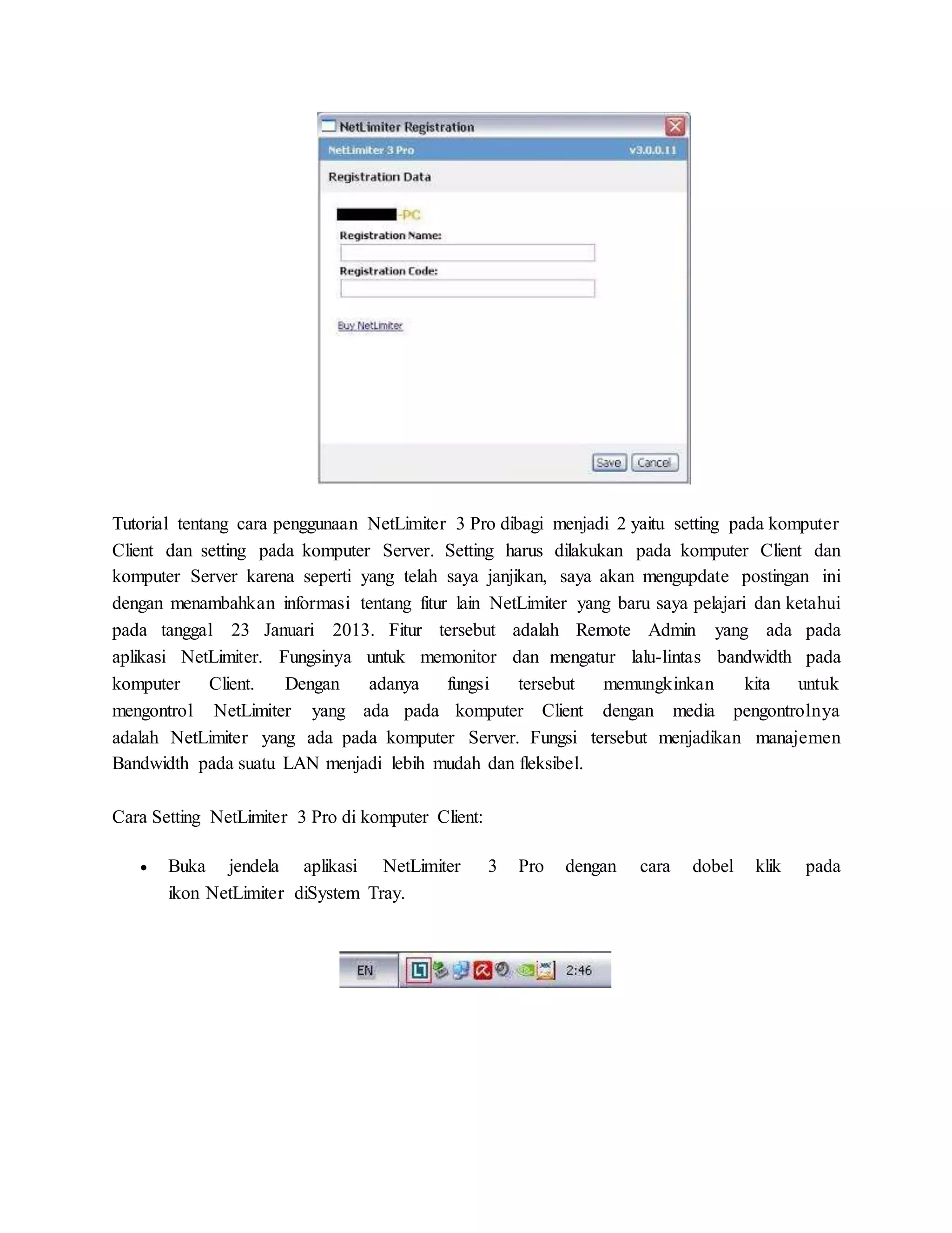 Tutorial tentang cara penggunaan NetLimiter 3 Pro dibagi menjadi 2 yaitu setting pada komputer 
Client dan setting pada komputer Server. Setting harus dilakukan pada komputer Client dan 
komputer Server karena seperti yang telah saya janjikan, saya akan mengupdate postingan ini 
dengan menambahkan informasi tentang fitur lain NetLimiter yang baru saya pelajari dan ketahui 
pada tanggal 23 Januari 2013. Fitur tersebut adalah Remote Admin yang ada pada 
aplikasi NetLimiter. Fungsinya untuk memonitor dan mengatur lalu-lintas bandwidth pada 
komputer Client. Dengan adanya fungsi tersebut memungkinkan kita untuk 
mengontrol NetLimiter yang ada pada komputer Client dengan media pengontrolnya 
adalah NetLimiter yang ada pada komputer Server. Fungsi tersebut menjadikan manajemen 
Bandwidth pada suatu LAN menjadi lebih mudah dan fleksibel. 
Cara Setting NetLimiter 3 Pro di komputer Client: 
 Buka jendela aplikasi NetLimiter 3 Pro dengan cara dobel klik pada 
ikon NetLimiter diSystem Tray. 
 