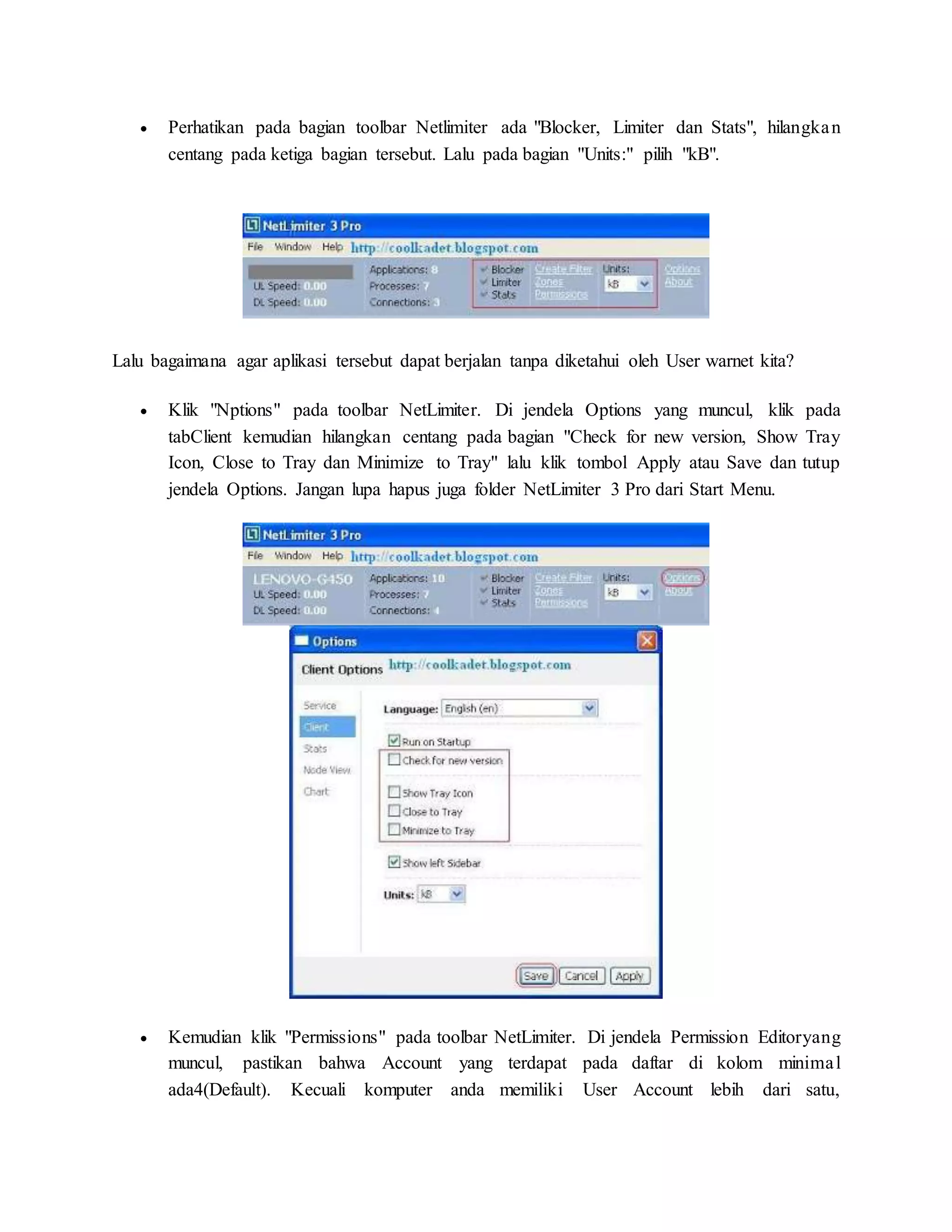  Perhatikan pada bagian toolbar Netlimiter ada "Blocker, Limiter dan Stats", hilangka n 
centang pada ketiga bagian tersebut. Lalu pada bagian "Units:" pilih "kB". 
Lalu bagaimana agar aplikasi tersebut dapat berjalan tanpa diketahui oleh User warnet kita? 
 Klik "Nptions" pada toolbar NetLimiter. Di jendela Options yang muncul, klik pada 
tabClient kemudian hilangkan centang pada bagian "Check for new version, Show Tray 
Icon, Close to Tray dan Minimize to Tray" lalu klik tombol Apply atau Save dan tutup 
jendela Options. Jangan lupa hapus juga folder NetLimiter 3 Pro dari Start Menu. 
 Kemudian klik "Permissions" pada toolbar NetLimiter. Di jendela Permission Editoryang 
muncul, pastikan bahwa Account yang terdapat pada daftar di kolom minima l 
ada4(Default). Kecuali komputer anda memiliki User Account lebih dari satu, 
 