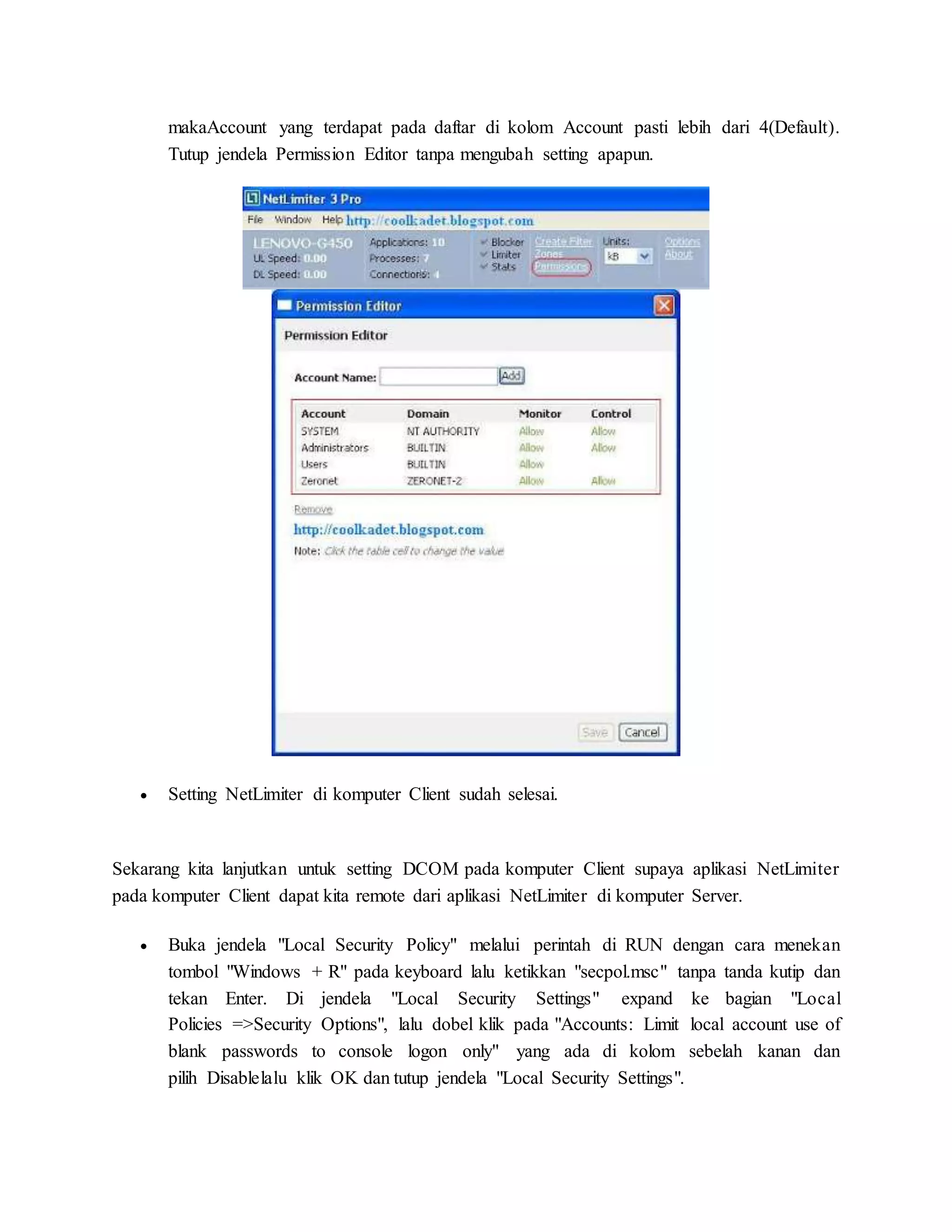 makaAccount yang terdapat pada daftar di kolom Account pasti lebih dari 4(Default). 
Tutup jendela Permission Editor tanpa mengubah setting apapun. 
 Setting NetLimiter di komputer Client sudah selesai. 
Sekarang kita lanjutkan untuk setting DCOM pada komputer Client supaya aplikasi NetLimiter 
pada komputer Client dapat kita remote dari aplikasi NetLimiter di komputer Server. 
 Buka jendela "Local Security Policy" melalui perintah di RUN dengan cara menekan 
tombol "Windows + R" pada keyboard lalu ketikkan "secpol.msc" tanpa tanda kutip dan 
tekan Enter. Di jendela "Local Security Settings" expand ke bagian "Local 
Policies =>Security Options", lalu dobel klik pada "Accounts: Limit local account use of 
blank passwords to console logon only" yang ada di kolom sebelah kanan dan 
pilih Disablelalu klik OK dan tutup jendela "Local Security Settings". 
 