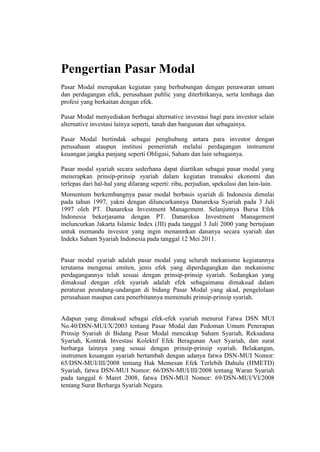 Pengertian Pasar Modal
Pasar Modal merupakan kegiatan yang berhubungan dengan penawaran umum
dan perdagangan efek, perusahaan public yang diterbitkanya, serta lembaga dan
profesi yang berkaitan dengan efek.
Pasar Modal menyediakan berbagai alternative investasi bagi para investor selain
alternative investasi lainya seperti, tanah dan bangunan dan sebagainya.
Pasar Modal bertindak sebagai penghubung antara para investor dengan
perusahaan ataupun institusi pemerintah melalui perdagangan instrument
keuangan jangka panjang seperti Obligasi, Saham dan lain sebagainya.
Pasar modal syariah secara sederhana dapat diartikan sebagai pasar modal yang
menerapkan prinsip-prinsip syariah dalam kegiatan transaksi ekonomi dan
terlepas dari hal-hal yang dilarang seperti: riba, perjudian, spekulasi dan lain-lain.
Momentum berkembangnya pasar modal berbasis syariah di Indonesia dimulai
pada tahun 1997, yakni dengan diluncurkannya Danareksa Syariah pada 3 Juli
1997 oleh PT. Danareksa Investment Management. Selanjutnya Bursa Efek
Indonesia bekerjasama dengan PT. Danareksa Investment Management
meluncurkan Jakarta Islamic Index (JII) pada tanggal 3 Juli 2000 yang bertujuan
untuk memandu investor yang ingin menanmkan dananya secara syariah dan
Indeks Saham Syariah Indonesia pada tanggal 12 Mei 2011.
Pasar modal syariah adalah pasar modal yang seluruh mekanisme kegiatannya
terutama mengenai emiten, jenis efek yang diperdagangkan dan mekanisme
perdagangannya telah sesuai dengan prinsip-prinsip syariah. Sedangkan yang
dimaksud dengan efek syariah adalah efek sebagaimana dimaksud dalam
peraturan peundang-undangan di bidang Pasar Modal yang akad, pengelolaan
perusahaan maupun cara penerbitannya memenuhi prinsip-prinsip syariah.
Adapun yang dimaksud sebagai efek-efek syariah menurut Fatwa DSN MUI
No.40/DSN-MUI/X/2003 tentang Pasar Modal dan Pedoman Umum Penerapan
Prinsip Syariah di Bidang Pasar Modal mencakup Saham Syariah, Reksadana
Syariah, Kontrak Investasi Kolektif Efek Beragunan Aset Syariah, dan surat
berharga lainnya yang sesuai dengan prinsip-prinsip syariah. Belakangan,
instrumen keuangan syariah bertambah dengan adanya fatwa DSN-MUI Nomor:
65/DSN-MUI/III/2008 tentang Hak Memesan Efek Terlebih Dahulu (HMETD)
Syariah, fatwa DSN-MUI Nomor: 66/DSN-MUI/III/2008 tentang Waran Syariah
pada tanggal 6 Maret 2008, fatwa DSN-MUI Nomor: 69/DSN-MUI/VI/2008
tentang Surat Berharga Syariah Negara.
 