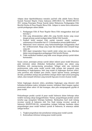 Adapun dasar diperbolehkannya transaksi jual-beli efek adalah Fatwa Dewan
Syariah Nasional Majelis Ulama Indonesia (DSN-MUI) No. 80/DSN-MUI/VI
2011 tentang Penerapan Prinsip Syariah dalam Mekanisme Perdagangkan Efek
Bersifat Ekuitas di Pasar Reguler Bursa Efek. Adapun isi utama fatwa mekanisme
syariah perdagangan saham adalah:
1. Perdagangan Efek di Pasar Reguler Bursa Efek menggunakan akad jual
beli (bai’)
2. Efek yang ditransaksikan adlah efek yang bersifat ekuitas yang sesuai
dengan prinsip syariah (terdapat dalam Daftar Efek Syariah)
3. Pembeli boleh menjual Efek setelah transaksi terjadi, meskipun
settlemennya di kemudian hari (T+3) berdasarkan prinsip qabdh hukmi
4. Mekanisme tawar menawar yang berkesinambungan menggunakan akad
bai’ al-Musawamah. Harga yang wajar dan disepakati akan menjadi harga
yang sah.
5. SRO dapat mengenakan biaya (ujrah) untuk setiap jasa yang diberikan
dalam menyelenggarakan perdagangan Efek bersifat Ekuitas.
6. Tidak melakukan tindakan yang tidak sesuai dengan prinsip syariah dalam
bertransaksi.
Secara umum, penerapan prinsip syariah dalam industri pasar modal khususnya
pada instrumen saham dilakukan berdasarkan penilaian atas saham yang
diterbitkan oleh masing-masing perusahaan. Sebagai salah satu instrumen
perekonomian maka pasar modal syariah tidak terlepas dari pengaruh yang
berkembang di lingkungannya, baik yang terjadi di lingkungan ekonomi mikro,
yaitu peristiwa atau keadaan para emiten, seperti laporan kinerja, pembagian
deviden, perubahan strategi atau perubahan strategis dalam rapat umum pemegang
saham, akan menjadi informasi yang menarik bagi para investor di pasar modal.
Selain lingkungan ekonomi mikro, perubahan lingkungan yang dimotori oleh
kebijakan-kebijakan makro, kebijakan moneter, kebijakan fiskal maupun regulasi
pemerintah dalam sektor riil dan keuangan, akan pula mempengaruhi gejolak di
pasar modal.
Perkembangan produk syariah di pasar modal Indonesia dalam beberapa tahun
terakhir memang cukup menggembirakan. Namun, pengembangan produk syariah
tersebut juga mengalami beberapa hambatan. Berdasarkan hasil studi tentang
investasi syariah di Indonesia oleh Tim Studi tentang investasi syariah di
Indonesia (BAPEPAM-LK), menunjukkan terdapat beberapa hambatan dalam
pengembangan pasar modal berbasis syariah di Indonesia, di antaranya adalah
sebagai berikut:
1. Tingkat pengetahuan dan pemahaman tentang pasar modal syariah.
2. Ketersediaan informasi tentang pasar modal syariah.
 