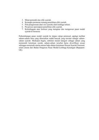 3. Minat pemodal atas efek syariah.
4. Kerangka peraturan tentang penerbitan efek syariah.
5. Pola pengawasan (dari sisi syariah) oleh lembaga terkait.
6. Pra-proses (persiapan) penerbitan efek syariah.
7. Kelembagaan atau Institusi yang mengatur dan mengawasi pasar modal
syariah di Inonesia.
Perkembangan pasar modal syariah ke depan cukup potensial, apalagi melihat
saham-saham baru yang ditawarkan sudah banyak yang tercatat sebagai saham-
saham syariah. Meskipun begitu, sebelum masuk kategori sebagai saham yang
memenuhi ketentuan syaiah, saham-saham tersebut harus diverifikasi sesuai
sehingga memenuhi aturan-aturan baku dalam ketentuan Dewan Syariah Nasional,
selain aturan dari Badan Pengawas Pasar Modal-Lembaga Keuangan (Bapepam-
LK).
 