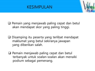 KESIMPULAN
 Pemain yang menjawab paling cepat dan betul
akan mendapat skor yang paling tinggi.
 Disamping itu peserta yang terlibat mendapat
maklumat yang betul sekiranya jawapan
yang diberikan salah.
 Pemain menjawab paling cepat dan betul
terbanyak untuk soalan-soalan akan menaiki
podium sebagai pemenang.
 