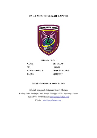 CARA MEMBONGKAR LAPTOP
DISUSUN OLEH :
NAMA : STEVANY
NIS : 14.1410
NAMA SEKOLAH : SMKN 5 BATAM
TAHUN : 2016/2017
DINAS PENDIDIKAN KOTA BATAM
Sekolah Menengah Kejuruan Negeri 5 Batam
Kavling Bukit Kamboja – Kel. Sungai Pelunggut – Kec. Sagulung – Batam
Telp.(0778) 743208 Email : info@smkn5batam.com
Website : http://smkn5batam.com
 