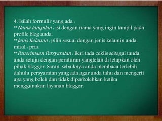 4. Isilah formulir yang ada :
**Nama tampilan : isi dengan nama yang ingin tampil pada
profile blog anda.
**Jenis Kelamin : pilih sesuai dengan jenis kelamin anda,
misal : pria.
**Penerimaan Persyaratan : Beri tada ceklis sebagai tanda
anda setuju dengan peraturan yangtelah di tetapkan oleh
pihak blogger. Saran: sebaiknya anda membaca terlebih
dahulu persyaratan yang ada agar anda tahu dan mengerti
apa yang boleh dan tidak diperbolehkan ketika
menggunakan layanan blogger.
 