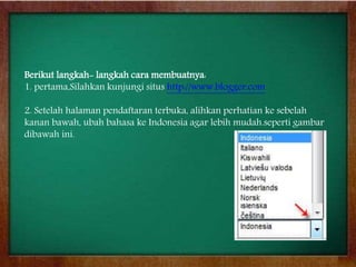 Berikut langkah- langkah cara membuatnya:
1. pertama,Silahkan kunjungi situs http://www.blogger.com
2. Setelah halaman pendaftaran terbuka, alihkan perhatian ke sebelah
kanan bawah, ubah bahasa ke Indonesia agar lebih mudah.seperti gambar
dibawah ini.
 