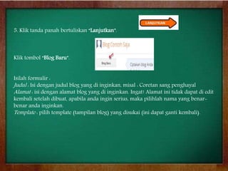 5. Klik tanda panah bertuliskan “Lanjutkan”.
Klik tombol “Blog Baru”.
Isilah formulir :
Judul : Isi dengan judul blog yang di inginkan, misal : Coretan sang penghayal
Alamat : isi dengan alamat blog yang di inginkan. Ingat! Alamat ini tidak dapat di edit
kembali setelah dibuat, apabila anda ingin serius, maka pilihlah nama yang benar-
benar anda inginkan.
Template : pilih template (tampilan blog) yang disukai (ini dapat ganti kembali).
 