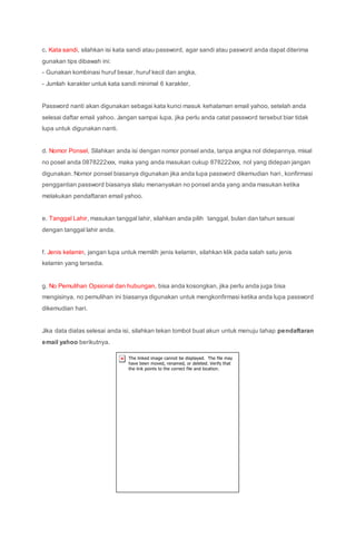 c. Kata sandi, silahkan isi kata sandi atau password, agar sandi atau pasword anda dapat diterima
gunakan tips dibawah ini:
- Gunakan kombinasi huruf besar, huruf kecil dan angka,
- Jumlah karakter untuk kata sandi minimal 6 karakter,
Password nanti akan digunakan sebagai kata kunci masuk kehalaman email yahoo, setelah anda
selesai daftar email yahoo. Jangan sampai lupa, jika perlu anda catat password tersebut biar tidak
lupa untuk digunakan nanti.
d. Nomor Ponsel, Silahkan anda isi dengan nomor ponsel anda, tanpa angka nol didepannya, misal
no posel anda 0878222xxx, maka yang anda masukan cukup 878222xxx, nol yang didepan jangan
digunakan. Nomor ponsel biasanya digunakan jika anda lupa password dikemudian hari, konfirmasi
penggantian password biasanya slalu menanyakan no ponsel anda yang anda masukan ketika
melakukan pendaftaran email yahoo.
e. Tanggal Lahir, masukan tanggal lahir, silahkan anda pilih tanggal, bulan dan tahun sesuai
dengan tanggal lahir anda.
f. Jenis kelamin, jangan lupa untuk memilih jenis kelamin, silahkan klik pada salah satu jenis
kelamin yang tersedia.
g. No Pemulihan Opsional dan hubungan, bisa anda kosongkan, jika perlu anda juga bisa
mengisinya, no pemulihan ini biasanya digunakan untuk mengkonfirmasi ketika anda lupa password
dikemudian hari.
Jika data diatas selesai anda isi, silahkan tekan tombol buat akun untuk menuju tahap pendaftaran
email yahoo berikutnya.
 