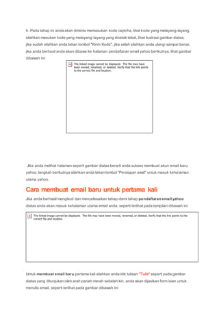 h. Pada tahap ini anda akan diminta memasukan kode captcha, lihat kode yang melayang-layang,
silahkan masukan kode yang melayang-layang yang dicetak tebal, lihat ilustrasi gambar diatas.
jika sudah silahkan anda tekan tombol "Kirim Kode", jika salah silahkan anda ulangi sampai benar,
jika anda berhasil anda akan dibawa ke halaman pendaftaran email yahoo berikutnya. lihat gambar
dibawah ini:
Jika anda melihat halaman seperti gambar diatas berarti anda sukses membuat akun email baru
yahoo, langkah berikutnya silahkan anda tekan tombol "Persiapan awal" untuk masuk kehalaman
utama yahoo.
Cara membuat email baru untuk pertama kali
Jika anda berhasil mengikuti dan menyelesaikan tahap-demi tahap pendaftaran email yahoo
diatas anda akan masuk kehalaman utama email anda, seperti terlihat pada tampilan dibawah ini:
Untuk membuat email baru pertama kali silahkan anda klik tulisan "Tulis" seperti pada gambar
diatas yang ditunjukan oleh arah panah merah sebelah kiri, anda akan dijasikan form isian untuk
menulis email, seperti terlihat pada gambar dibawah ini:
 