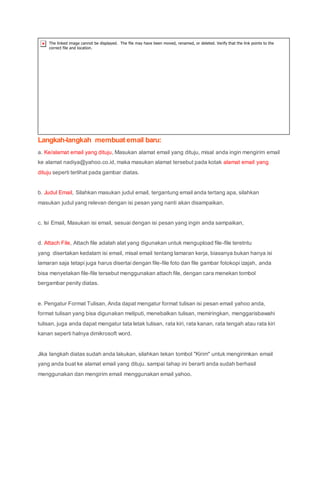 Langkah-langkah membuat email baru:
a. Ke/alamat email yang dituju, Masukan alamat email yang dituju, misal anda ingin mengirim email
ke alamat nadiya@yahoo.co.id, maka masukan alamat tersebut pada kotak alamat email yang
dituju seperti terlihat pada gambar diatas.
b. Judul Email, Silahkan masukan judul email, tergantung email anda tertang apa, silahkan
masukan judul yang relevan dengan isi pesan yang nanti akan disampaikan.
c. Isi Email, Masukan isi email, sesuai dengan isi pesan yang ingin anda sampaikan,
d. Attach File, Attach file adalah alat yang digunakan untuk mengupload file-file teretntu
yang disertakan kedalam isi email, misal email tentang lamaran kerja, biasanya bukan hanya isi
lamaran saja tetapi juga harus disertai dengan file-file foto dan file gambar fotokopi izajah, anda
bisa menyetakan file-file tersebut menggunakan attach file, dengan cara menekan tombol
bergambar penity diatas.
e. Pengatur Format Tulisan, Anda dapat mengatur format tulisan isi pesan email yahoo anda,
format tulisan yang bisa digunakan meliputi, menebalkan tulisan, memiringkan, menggarisbawahi
tulisan, juga anda dapat mengatur tata letak tulisan, rata kiri, rata kanan, rata tengah atau rata kiri
kanan seperti halnya dimikrosoft word.
Jika langkah diatas sudah anda lakukan, silahkan tekan tombol "Kirim" untuk mengirimkan email
yang anda buat ke alamat email yang dituju. sampai tahap ini berarti anda sudah berhasil
menggunakan dan mengirim email menggunakan email yahoo.
 