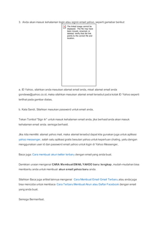 3. Anda akan masuk kehalaman login atau signin email yahoo, seperti gamabar berikut:
a. ID Yahoo, silahkan anda masukan alamat email anda, misal alamat email anda
gondewa@yahoo.co.id, maka silahkan masukan alamat email tersebut pada kotak ID Yahoo seperti
terlihat pada gambar diatas,
b. Kata Sandi, Silahkan masukan password untuk email anda,
Tekan Tombol "Sign In" untuk masuk kehalaman email anda, jika berhasil anda akan masuk
kehalaman email anda. semoga berhasil.
Jika kita memiliki alamat yahoo mail, maka alamat tersebut dapat kita gunakan juga untuk aplikasi
yahoo messenger, salah satu aplikasi gratis besutan yahoo untuk keperluan chating, yaitu dengan
menggunakan user id dan password email yahoo untuk login di Yahoo Messenger,
Baca juga: Cara membuat akun twitter terbaru dengan email yang anda buat.
Demikian uraian mengenai CARA Membuat EMAIL YAHOO baru: lengkap, mudah-mudahan bisa
membantu anda untuk membuat akun email yahoo baru anda.
Silahkan Baca juga artikel lainnya mengenai Cara Membuat Email Gmail Terbaru,atau anda juga
bisa mencoba untuk membaca Cara Terbaru Membuat Akun atau Daftar Facebook dengan email
yang anda buat.
Semoga Bermanfaat.
 