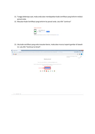 11. Tunggu beberapa saat, maka anda akan mendapatkan kode vertifikasi yang terkirim melalui
ponsel anda.
12. Masukan Kode Vertifikasi yang terkirim ke ponsel anda. Lalu Klik “continue”
13. Jika kode vertifikasi yang anda masukan benar, maka akan muncul seperti gambar di bawah
ini. Lalu Klik “Continue to Gmail”.
 