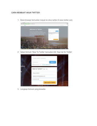 CARA MEMBUAT AKUN TWITTER 
 
1. Buka browser kemudian masuk ke situs twitter di www.twitter.com
 
2. Isikan formulir ‘New To Twitter’ kemudian klik ‘Sign Up for Twitter’
 
3. Lengkapi formulir yang tersedia 
 