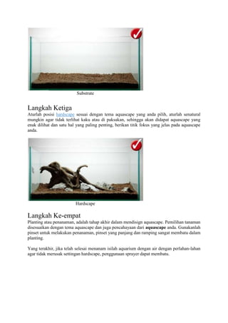 Substrate
Langkah Ketiga
Aturlah posisi hardscape sesuai dengan tema aquascape yang anda pilih, aturlah senatural
mungkin agar tidak terlihat kaku atau di paksakan, sehingga akan didapat aquascape yang
enak dilihat dan satu hal yang paling penting, berikan titik fokus yang jelas pada aquascape
anda.
Hardscape
Langkah Ke-empat
Planting atau penanaman, adalah tahap akhir dalam mendisign aquascape. Pemilihan tanaman
disesuaikan dengan tema aquascape dan juga pencahayaan dari aquascape anda. Gunakanlah
pinset untuk melakukan penanaman, pinset yang panjang dan ramping sangat membatu dalam
planting.
Yang terakhir, jika telah selesai menanam isilah aquarium dengan air dengan perlahan-lahan
agar tidak merusak settingan hardscape, penggunaan sprayer dapat membatu.
 