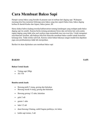 Cara Membuat Bakso Sapi
Hampir semua bakso yang beredar di pasaran saat ini terbuat dari daging sapi. Walaupun
memang kita bisa menemui beberapa jenis bakso yang lain seperti bakso ikan, bakso daging
kerbau di daerah Kudus dan Jepara, bakso jamur, dll.
Harus diakui bahwa kadang terselip kekhawatiran tentang kandungan yang terdapat pada bakso
daging sapi itu sendiri. Karena berita tentang pemakaian borax dan zat kimia lain serta aneka
ragam daging yang tidak jelas asal usulnya juga menambah rasa was-was kita. Untuk mengatasi
rasa khawatir tersebut, ada baiknya bila kita mencoba membuat bakso sendiri untuk konsumsi
keluarga kita. Tidak terlalu sulit kok. Karena selain bahan bakunya sangat mudah kita dapatkan
juga cara pembuatannya tidak lah merepotkan.
Berikut ini akan dijelaskan cara membuat bakso sapi
BAKSO SAPI
Bahan Untuk Kuah:
• Tulang sapi 200gr
• Air 5 ltr
Bumbu untuk kuah:
• Bawang putih 5 siung, goreng dan haluskan
• Bawang merah 4 siung, goreng dan haluskan
• Bawang goreng 1/2 sdm, haluskan
• gula 2 sdt
• garam 1 sdm
• lada 1/2 sdt
• daun bawang 4 batang, ambil bagian putihnya, iris halus
• kaldu sapi instan, 2 sdt
 