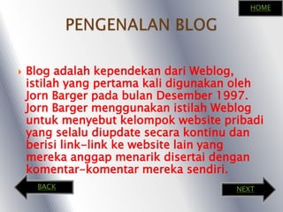 PENGENALAN BLOGHOMEBlog adalahkependekandari Weblog, istilah yang pertama kali digunakanolehJorn Barger padabulanDesember 1997. Jorn Barger menggunakanistilah Weblog untukmenyebutkelompok website pribadi yang selaludiupdatesecarakontinudanberisi link-link ke website lain yang merekaanggapmenarikdisertaidengankomentar-komentarmerekasendiri.BACKNEXT