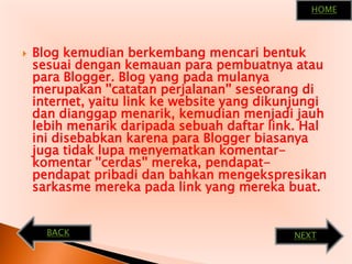 HOMEBlog kemudianberkembangmencaribentuksesuaidengankemauanparapembuatnyaataupara Blogger. Blog yang padamulanyamerupakan ''catatanperjalanan'' seseorangdi internet, yaitu link ke website yang dikunjungidandianggapmenarik, kemudianmenjadijauhlebihmenarikdaripadasebuahdaftar link. Hal inidisebabkankarenapara Blogger biasanyajugatidaklupamenyematkankomentar-komentar ''cerdas'' mereka, pendapat-pendapatpribadidanbahkanmengekspresikansarkasmemerekapada link yang merekabuat.BACKNEXT
