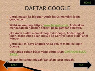 Untukmasukke blogger, Andaharusmemiliki login google.com. Silahkankunjungi http://www.blogger.com. Andaakanmendapatkanhalamansepertipadagambardibawah.JikaAndasudahmemiliki login di Google, Andatinggal login, makaAndaakanmasukke Control Panel atau Panel Kontrol.Untuk kali inisayaanggapAndabelummemiliki login Google.Kliktandapanahbesar yang bertuliskanCIPTAKAN BLOG ANDA.Sejauhinisangatmudahdanakanterusmudah.DAFTAR GOOGLEHOMENEXTBACK