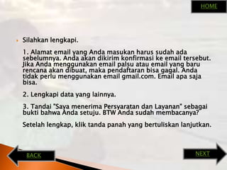 Silahkanlengkapi.1. Alamat email yang Andamasukanharussudahadasebelumnya. Andaakandikirimkonfirmasike email tersebut. JikaAndamenggunakan email palsuatau email yang barurencanaakandibuat, makapendaftaranbisagagal. Andatidakperlumenggunakan email gmail.com. Email apasajabisa.2. Lengkapi data yang lainnya.3. Tandai "SayamenerimaPersyaratandanLayanan" sebagaibuktibahwaAndasetuju. BTW Andasudahmembacanya?Setelahlengkap, kliktandapanah yang bertuliskanlanjutkan.HOMENEXTBACK