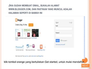 JIKA SUDAH MEMBUAT EMAIL, BUKALAH ALAMAT
    WWW.BLOGGER.COM, DAN PASTIKAN YANG MUNCUL ADALAH
    HALAMAN SEPERTI DI BAWAH INI




klik tombol orange yang bertuliskan Get started, untuk mulai mendaftar.
                                                                    NEXT
 