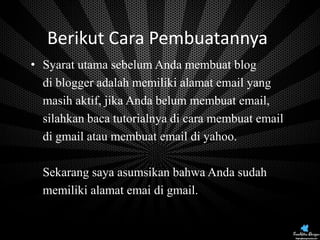 Berikut Cara Pembuatannya:
• Syarat utama sebelum Anda membuat blog
di blogger adalah memiliki alamat email yang
masih aktif, jika Anda belum membuat email,
silahkan baca tutorialnya di cara membuat email
di gmail atau membuat email di yahoo.
Sekarang saya asumsikan bahwa Anda sudah
memiliki alamat emai di gmail.

 
