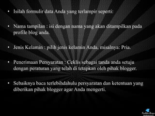 • Isilah formulir data Anda yang terlampir seperti:
• Nama tampilan : isi dengan nama yang akan ditampilkan pada
profile blog anda.
• Jenis Kelamin : pilih jenis kelamin Anda, misalnya: Pria.

• Penerimaan Persyaratan : Ceklis sebagai tanda anda setuju
dengan peraturan yang telah di tetapkan oleh pihak blogger.
• Sebaiknya baca terlebihdahulu persyaratan dan ketentuan yang
diberikan pihak blogger agar Anda mengerti.

 