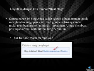 • Lanjutkan dengan klik tombol “Buat blog!”.
• Sampai tahap ini blog Anda sudah selesai dibuat, namun untuk
menghindari anggapan spam oleh google sebaiknya anda
mulai membuat artikel, minimal 1 postingan. Untuk membuat
postingan/artikel ikuti tutorial blog berikut ini.
• Klik tulisan "Mulai memposkan

Next Pages

 