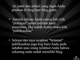• Isi judul dan artikel yang ingin Anda
postkan di blog buat blog gratis

• Setelah tulisan Anda selesai lalu klik
"pratinjau" untuk melihat hasil
sementara, jika sudah sesuai maka klik
"publikasikan"
• Selesai dan saya ucapkan "Selamat"
publikasikan juga bog baru Anda pada
sahabat atau orang terdekat Anda bahwa
sekarang anda sudah memiliki blog.

 