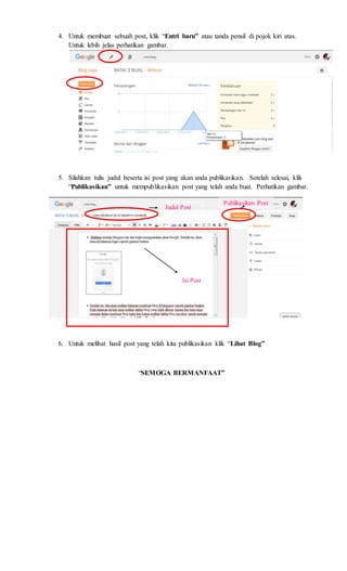 4. Untuk membuat sebuah post, klik “Entri baru” atau tanda pensil di pojok kiri atas.
Untuk lebih jelas perhatikan gambar.
5. Silahkan tulis judul beserta isi post yang akan anda publikasikan. Setelah selesai, klik
“Publikasikan” untuk mempublikasikan post yang telah anda buat. Perhatikan gambar.
6. Untuk melihat hasil post yang telah kita publikasikan klik “Lihat Blog”
“SEMOGA BERMANFAAT”
Judul Post
Isi Post
Publikasikan Post
 