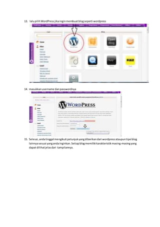 13. lalupilihWordPressjikainginmembuatblogseperti wordpress
14. masukkanusername danpasswordnya
15. Selesai,andatinggal mengikuti petunjukyangdiberikandari wordpressataupuntipe blog
lainnyasesuai yangandainginkan.Setiapblogmemiliki karakteristikmasing-masingyang
dapat dilihatjelasdari tampilannya.
 