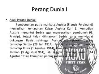 Perang Dunia I
• Awal Perang Dunia I
Pembunuhan putra mahkota Austria (Francis Ferdinand)
menjadikan kemarahan Kaisar Austria Kari 1. Kemudian
Austria menuntut Serbia agar menyerahkan pembunuh (G.
Princip), tetapi tidak dihiraukan Serbia yang men-dapat
dukungan Rusia sehingga Austria menyatakan perang
terhadap Serbia (28 Juli 1914). Jerman menyatakan perang
terhadap Rusia (1 Agustus 1914), kemudian Prancis terhadap
Jerman (3 Agustusl 914), Ialu inggris terhadap Jerman (14
Agustus 1914), kemudian perang meluas ke dunia
 
