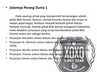 • Jalannya Perang Dunia 1
Pada awalnya pihak yang memperoleh kemenangan adalah
pihak Blok Sentral. Namun, setelah Amerika Serikat ikut terjun ke
medan peperangan, keadaan menjadi berbalik (pihak Sekutu
menjadi menang). Setelah pihak Blok Sentral mengalami kekalahan,
maka diadakan perjanjian yang isinya memberatkan pihak Blok
Sentral antara lain sebagai berikut.
• Perjanjian Versailles antara Sekutu dan Jerman (28 Juni 1918).
• Perjanjian St. Germani antara Sekutu dan Austria (10 November
1919).
• Perjanjian Neulily antara Sekutu dan Bulgaria (27 November 1919).
• Perjanjian Trianon antara Sekutu dan Hungaria (4 Juni 1920).
• Perjanjian Sevres antara Sekutu dan Turki (20 Agustus 1920).
 