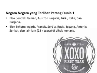 Negara Negara yang Terlibat Perang Dunia 1
• Blok Sentral: Jerman, Austro-Hungaria, Turki, Italia, dan
Bulgaria.
• Blok Sekutu: Inggris, Prancis, Serbia, Rusia, Jepang, Amerika
Serikat, dan lain-lain (23 negara) di pihak menang.
 