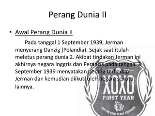 Perang Dunia II
• Awal Perang Dunia II
Pada tanggal 1 September 1939, Jerman
menyerang Danzig (Polandia). Sejak saat itulah
meletus perang dunia 2. Akibat tindakan Jerman ini
akhirnya negara Inggris dan Perancis pada tanggal 3
September 1939 menyatakan perang terhadap
Jerman dan kemudian diikuti oleh negara sekutu
lainnya.
 