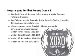 • Negara yang Terlibat Perang Dunia 2
– Blok Fasis/Sentral: Jerman, Italia, Jepang, Austria, Rumana,
Finlandia, Hungaria.
– Blok Sekutu: Inggris, Perancis, Rusia, Amerika Serikat, Polandia,
Belgia, dan negara sekutu lain.
– Jalannya perang dunia 2 terjadi di beberapa medan
pertempuran sebagai berikut:
Medan Timur (Rusia) 1939-1944
– Medan Barat (Eropa) 1939-1945
– Medan Afrika (Balkan) 1940-1945
– Medan Asia-Pasifik 1941-1945
 