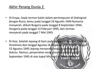 Akhir Perang Dunia 2
• Di Eropa, Sejak Jerman kalah dalam pertempuran di Stalingrad
dengan Rusia, kemu pada tanggal 24 Agustlis 1944 Rumania
menyerah, diikuti Buigaria pada tanggal 8 September 1944,
Hungaria pada tanggal 13 Februari 1945, dan Jerman
menyerah pada tanggal 7 Mei 1945.
• Di Asia. Setelah Jepang di bom pada tanggal 6 Agustus 1945 di
Hiroshima dan tanggal Agustus di Nagasaki, maka pada tanggal
15 Agustus 1945 Jepang menyerah tanpa syarat kepada
Sekutu. Namun, penyerahan secara resmi pada tanggal 2
September 1945 di atas kapal Missouri di Teluk Tokyo.
 