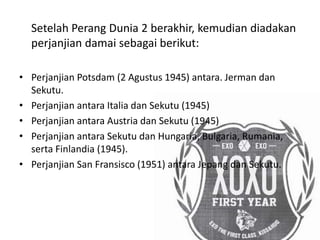 Setelah Perang Dunia 2 berakhir, kemudian diadakan
perjanjian damai sebagai berikut:
• Perjanjian Potsdam (2 Agustus 1945) antara. Jerman dan
Sekutu.
• Perjanjian antara Italia dan Sekutu (1945)
• Perjanjian antara Austria dan Sekutu (1945)
• Perjanjian antara Sekutu dan Hungaria, Bulgaria, Rumania,
serta Finlandia (1945).
• Perjanjian San Fransisco (1951) antara Jepang dan Sekutu.
 
