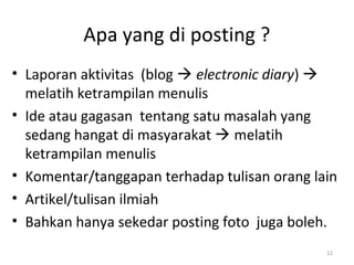Apa yang di posting ?
• Laporan aktivitas (blog  electronic diary) 
melatih ketrampilan menulis
• Ide atau gagasan tentang satu masalah yang
sedang hangat di masyarakat  melatih
ketrampilan menulis
• Komentar/tanggapan terhadap tulisan orang lain
• Artikel/tulisan ilmiah
• Bahkan hanya sekedar posting foto juga boleh.
12
 